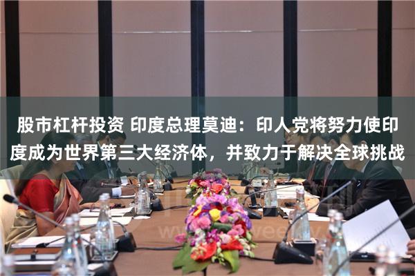 股市杠杆投资 印度总理莫迪：印人党将努力使印度成为世界第三大经济体，并致力于解决全球挑战