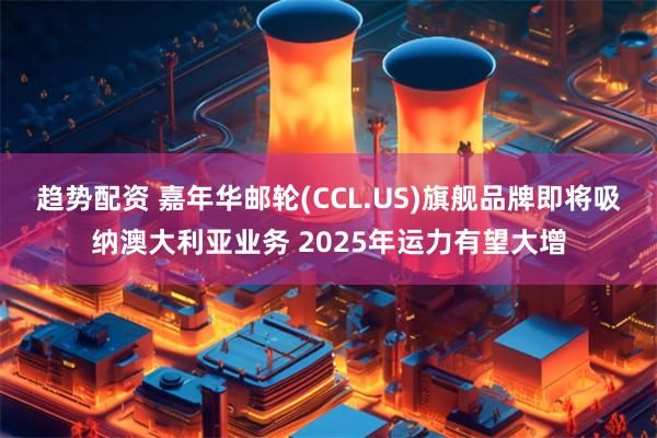 趋势配资 嘉年华邮轮(CCL.US)旗舰品牌即将吸纳澳大利亚业务 2025年运力有望大增