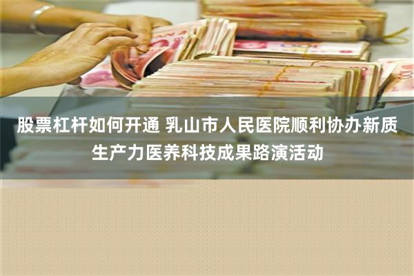 股票杠杆如何开通 乳山市人民医院顺利协办新质生产力医养科技成果路演活动