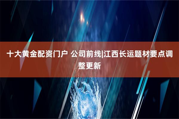 十大黄金配资门户 公司前线|江西长运题材要点调整更新