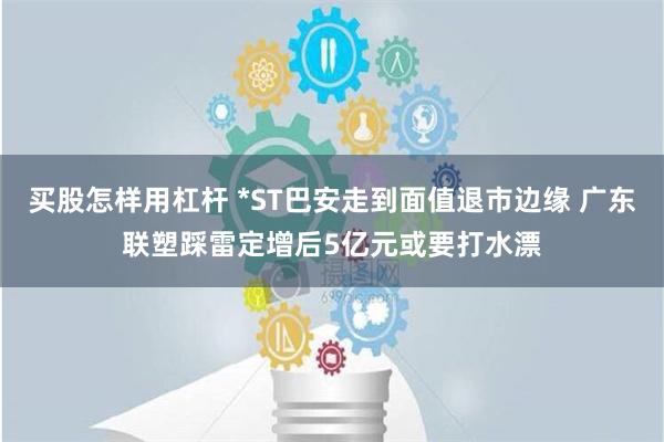 买股怎样用杠杆 *ST巴安走到面值退市边缘 广东联塑踩雷定增后5亿元或要打水漂