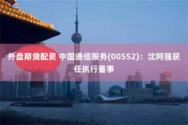 外盘期货配资 中国通信服务(00552)：沈阿强获任执行董事