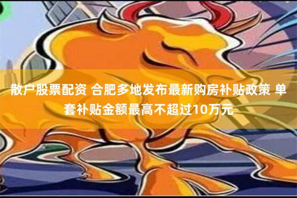 散户股票配资 合肥多地发布最新购房补贴政策 单套补贴金额最高不超过10万元