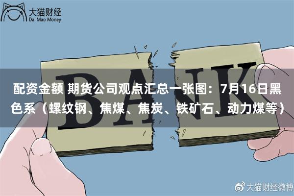 配资金额 期货公司观点汇总一张图：7月16日黑色系（螺纹钢、焦煤、焦炭、铁矿石、动力煤等）