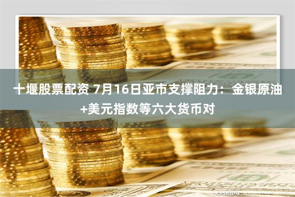 十堰股票配资 7月16日亚市支撑阻力：金银原油+美元指数等六大货币对