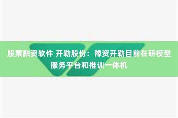 股票融资软件 开勒股份：豫资开勒目前在研模型服务平台和推训一体机