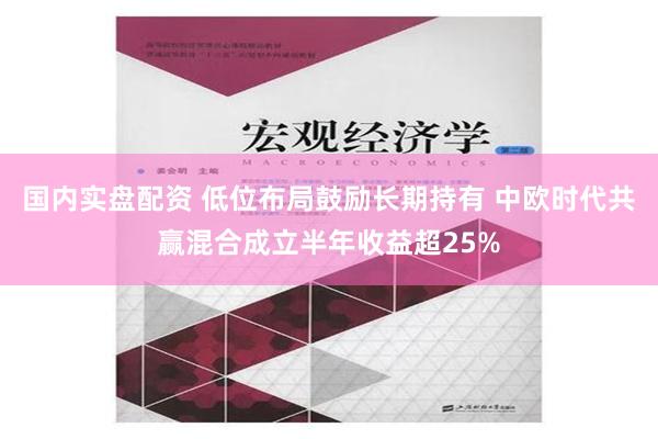 国内实盘配资 低位布局鼓励长期持有 中欧时代共赢混合成立半年收益超25%