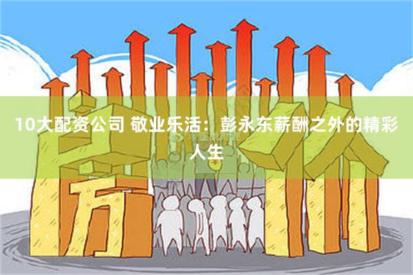 10大配资公司 敬业乐活：彭永东薪酬之外的精彩人生