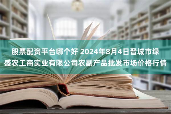 股票配资平台哪个好 2024年8月4日晋城市绿盛农工商实业有限公司农副产品批发市场价格行情