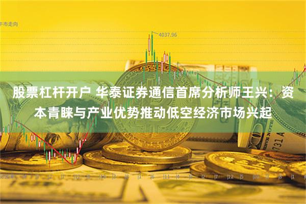 股票杠杆开户 华泰证券通信首席分析师王兴：资本青睐与产业优势推动低空经济市场兴起