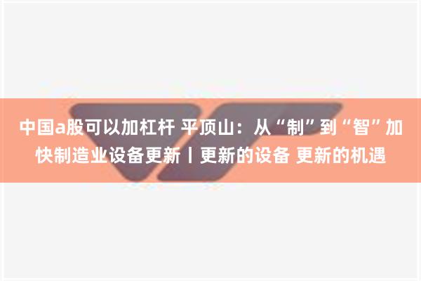 中国a股可以加杠杆 平顶山：从“制”到“智”加快制造业设备更新丨更新的设备 更新的机遇