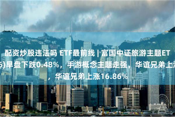 配资炒股违法吗 ETF最前线 | 富国中证旅游主题ETF(159766)早盘下跌0.48%，手游概念主题走强，华谊兄弟上涨16.86%