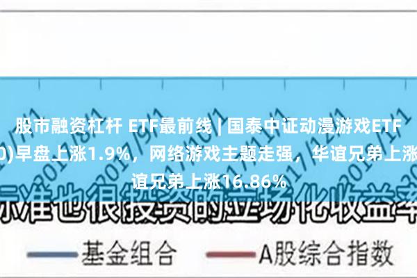 股市融资杠杆 ETF最前线 | 国泰中证动漫游戏ETF(516010)早盘上涨1.9%，网络游戏主题走强，华谊兄弟上涨16.86%