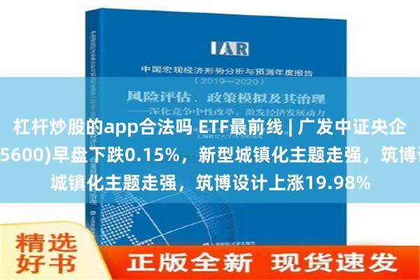 杠杆炒股的app合法吗 ETF最前线 | 广发中证央企创新驱动ETF(515600)早盘下跌0.15%，新型城镇化主题走强，筑博设计上涨19.98%