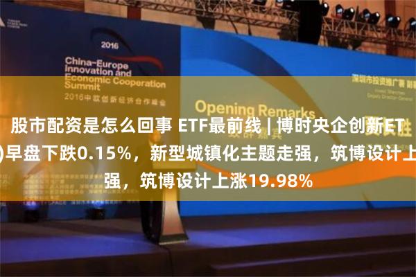 股市配资是怎么回事 ETF最前线 | 博时央企创新ETF(515900)早盘下跌0.15%，新型城镇化主题走强，筑博设计上涨19.98%