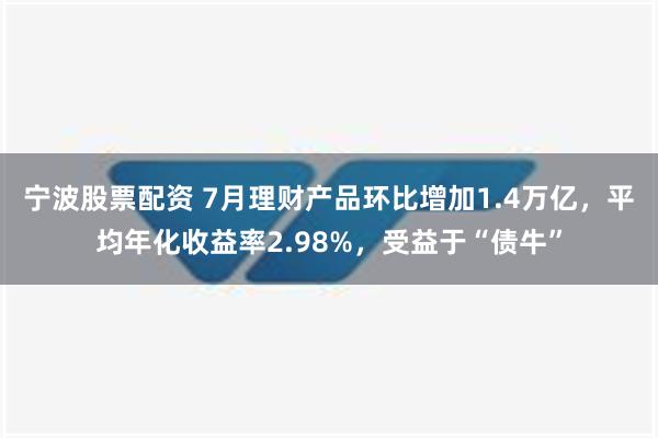 宁波股票配资 7月理财产品环比增加1.4万亿，平均年化收益率2.98%，受益于“债牛”