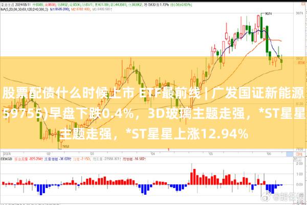 股票配债什么时候上市 ETF最前线 | 广发国证新能源车电池ETF(159755)早盘下跌0.4%，3D玻璃主题走强，*ST星星上涨12.94%