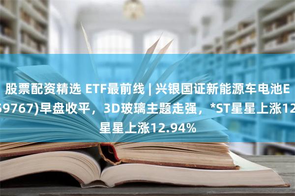 股票配资精选 ETF最前线 | 兴银国证新能源车电池ETF(159767)早盘收平，3D玻璃主题走强，*ST星星上涨12.94%