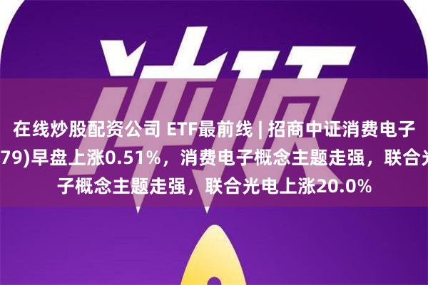 在线炒股配资公司 ETF最前线 | 招商中证消费电子主题ETF(159779)早盘上涨0.51%，消费电子概念主题走强，联合光电上涨20.0%