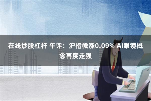 在线炒股杠杆 午评：沪指微涨0.09% AI眼镜概念再度走强