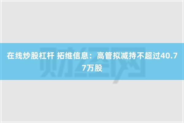 在线炒股杠杆 拓维信息：高管拟减持不超过40.77万股