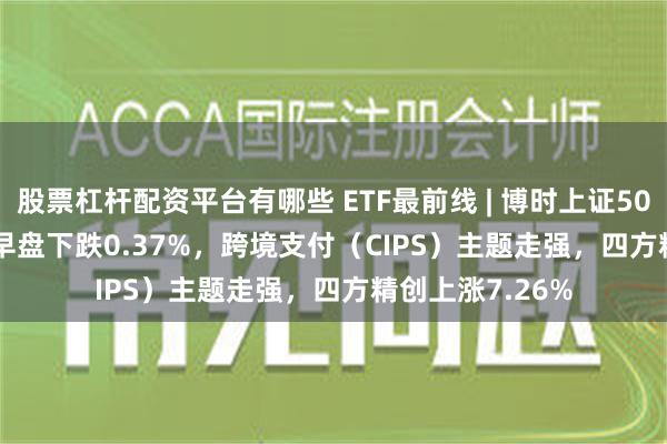 股票杠杆配资平台有哪些 ETF最前线 | 博时上证50ETF(510710)早盘下跌0.37%，跨境支付（CIPS）主题走强，四方精创上涨7.26%