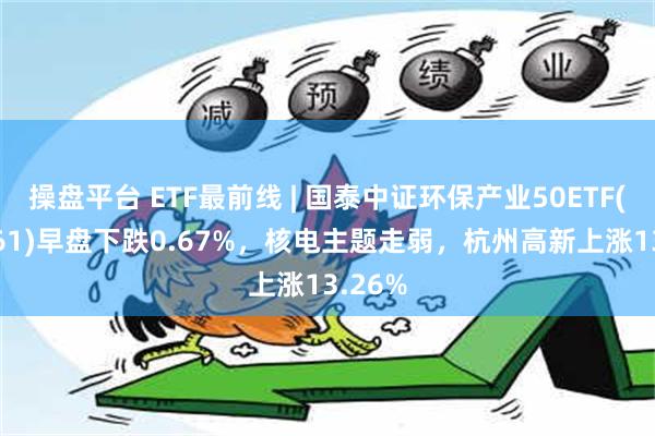 操盘平台 ETF最前线 | 国泰中证环保产业50ETF(159861)早盘下跌0.67%，核电主题走弱，杭州高新上涨13.26%