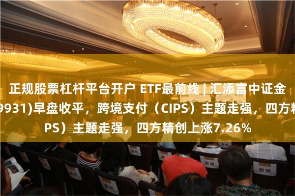 正规股票杠杆平台开户 ETF最前线 | 汇添富中证金融地产ETF(159931)早盘收平，跨境支付（CIPS）主题走强，四方精创上涨7.26%