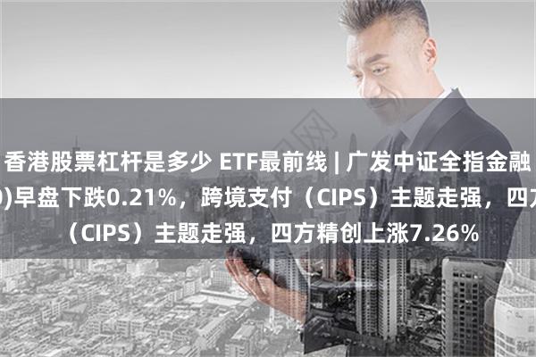 香港股票杠杆是多少 ETF最前线 | 广发中证全指金融地产ETF(159940)早盘下跌0.21%，跨境支付（CIPS）主题走强，四方精创上涨7.26%