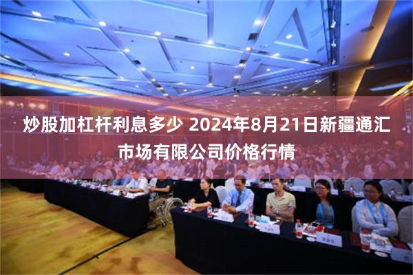 炒股加杠杆利息多少 2024年8月21日新疆通汇市场有限公司价格行情