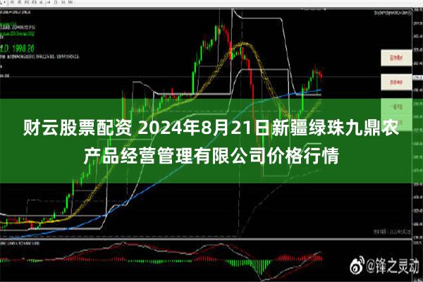 财云股票配资 2024年8月21日新疆绿珠九鼎农产品经营管理有限公司价格行情