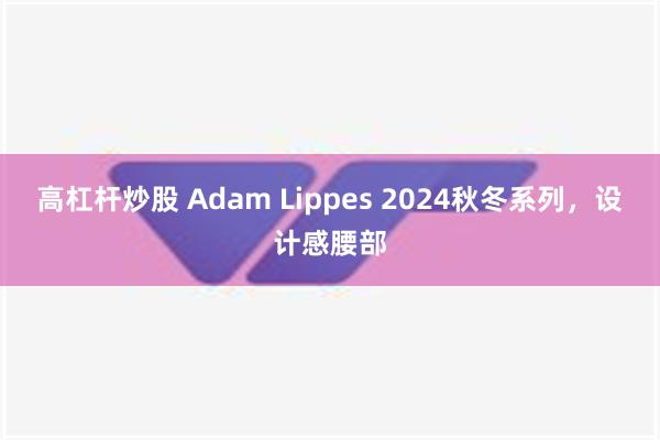 高杠杆炒股 Adam Lippes 2024秋冬系列，设计感腰部