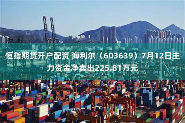 恒指期货开户配资 海利尔（603639）7月12日主力资金净卖出225.81万元