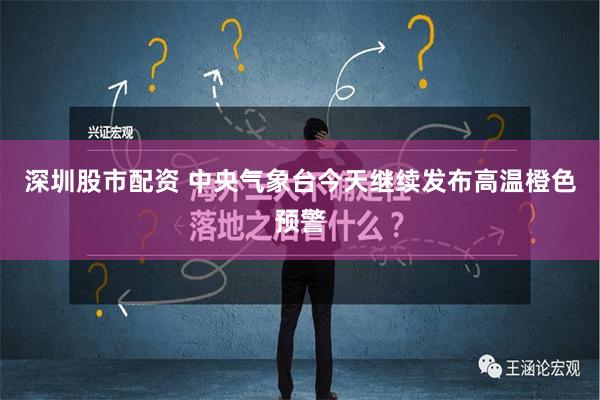 深圳股市配资 中央气象台今天继续发布高温橙色预警