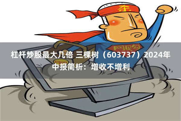 杠杆炒股最大几倍 三棵树（603737）2024年中报简析：增收不增利