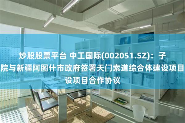 炒股股票平台 中工国际(002051.SZ)：子公司北起院与新疆阿图什市政府签署天门索道综合体建设项目合作协议