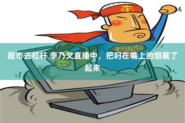 股市去杠杆 李乃文直播中，把叼在嘴上的烟藏了起来