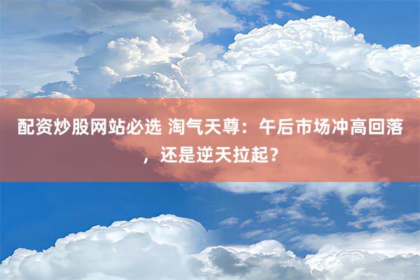 配资炒股网站必选 淘气天尊：午后市场冲高回落，还是逆天拉起？