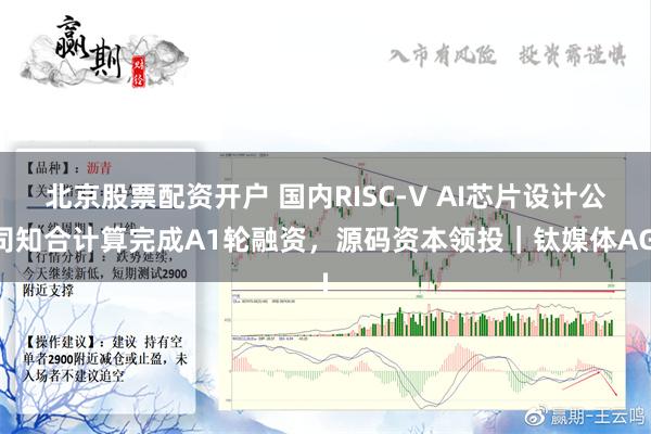 北京股票配资开户 国内RISC-V AI芯片设计公司知合计算完成A1轮融资，源码资本领投｜钛媒体AGI