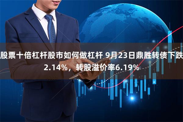 股票十倍杠杆股市如何做杠杆 9月23日鼎胜转债下跌2.14%，转股溢价率6.19%