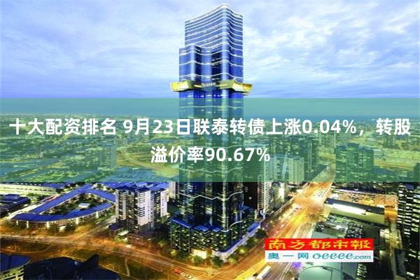 十大配资排名 9月23日联泰转债上涨0.04%，转股溢价率90.67%