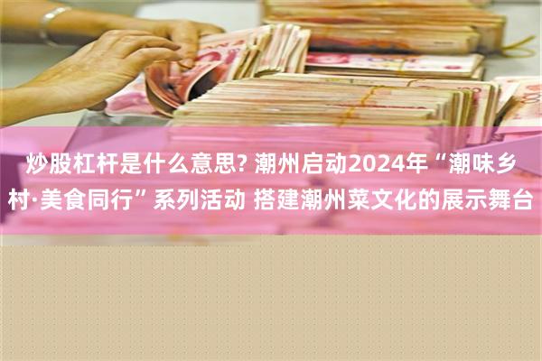 炒股杠杆是什么意思? 潮州启动2024年“潮味乡村·美食同行”系列活动 搭建潮州菜文化的展示舞台