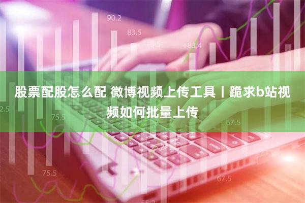 股票配股怎么配 微博视频上传工具丨跪求b站视频如何批量上传