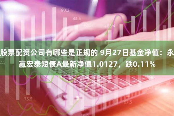 股票配资公司有哪些是正规的 9月27日基金净值：永赢宏泰短债A最新净值1.0127，跌0.11%