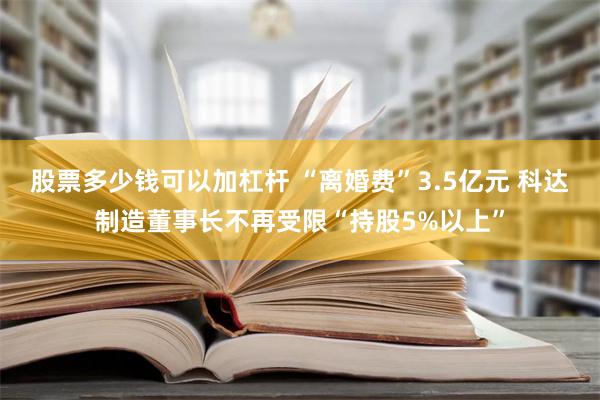 股票多少钱可以加杠杆 “离婚费”3.5亿元 科达制造董事长不再受限“持股5%以上”