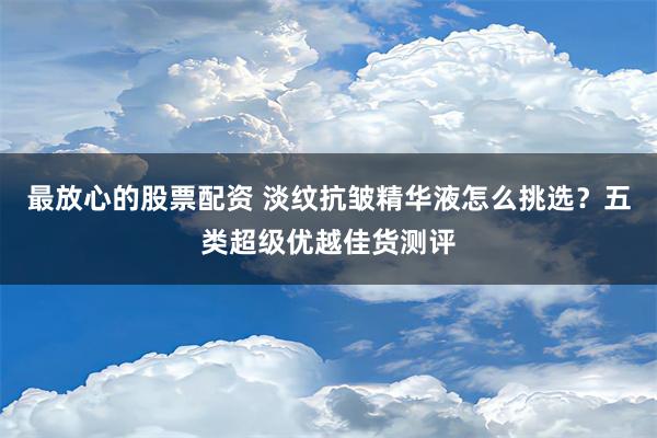 最放心的股票配资 淡纹抗皱精华液怎么挑选？五类超级优越佳货测评