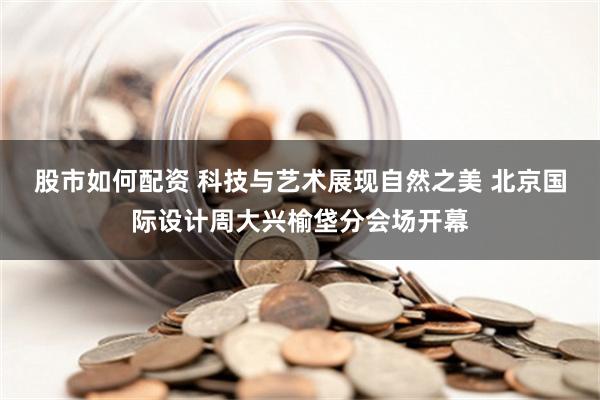 股市如何配资 科技与艺术展现自然之美 北京国际设计周大兴榆垡分会场开幕