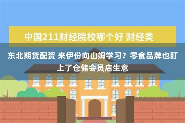 东北期货配资 来伊份向山姆学习？零食品牌也盯上了仓储会员店生意