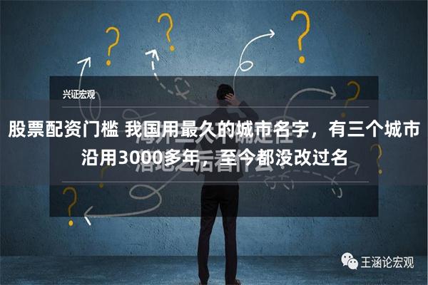 股票配资门槛 我国用最久的城市名字，有三个城市沿用3000多年，至今都没改过名