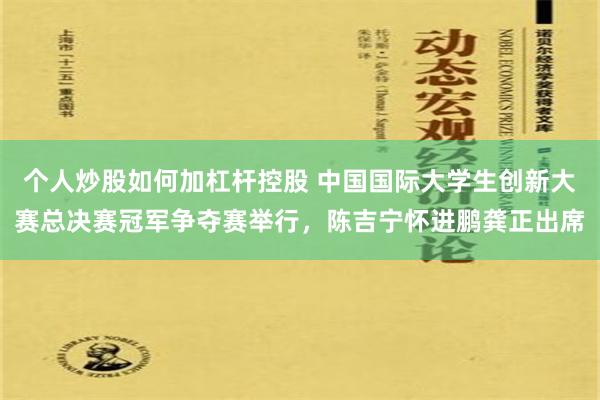 个人炒股如何加杠杆控股 中国国际大学生创新大赛总决赛冠军争夺赛举行，陈吉宁怀进鹏龚正出席